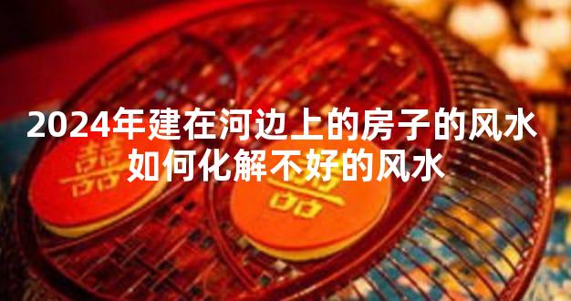 2024年建在河边上的房子的风水 如何化解不好的风水